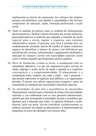 E N Q U A D R A M E N T O    D A   A C Ç Ã O




    implementar-se através da cooperação dos esforços das próprias
    pessoas com deficiência, suas famílias e comunidades e dos serviços
    competentes de educação, saúde, formação profissional e acção
    social.
23. Tanto as medidas de política como os modelos de financiamento
    devem promover e facilitar o desenvolvimento das escolas inclusivas,
    procurando demover as barreiras que impedem a transição da escola
    es pecial para a escola regular e organizar uma estru t u ra
    administrativa comum. O percurso com vista à inclusão deve ser
    cuidadosamente orientado através da recolha de dados estatísticos
    c ap a zes de identificar o número de alunos com deficiência que
    beneficiam dos recursos, conhecimentos e equipamentos destinados à
    educação de crianças e jovens com necessidades especiais, assim
    como o número daqueles que frequentam escolas regulares.
24. D eve ser fo rtalecida, a todos os níveis, a coordenação entre as
    autoridades educativas e as que são responsáveis pelos serviços de
    saúde, emprego e acção social, de modo a garantir-se a respectiva
    c o nve rgência e a complementari d a d e. O planeamento e a
    coordenação terão, também, em conta o papel – real e potencial –
    que possam representar as agências semi públicas e as organizações
    privadas. É preciso um esforço especial para assegurar o apoio da
    comunidade na satisfação das necessidades educativas especiais.
25. As autoridades do país têm a incumbência de encaminhar
    financiamentos externos para a educação de alunos com necessidades
    especiais e, em colaboração com os seus parceiros internacionais,
    garantir que esta corresponda às prioridades do país e às políticas que
    apontam para a educação para todos. As agências bilaterais e multi-
    l at e rais, pela sua part e, devem considerar cuidadosamente as
    políticas nacionais em relação ao planeamento e à implementação de
    programas no sector da educação e em sectores afins.




                                    19
 