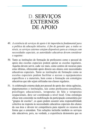 D. SERVIÇOS
                      EXTERNOS
                      DE APOIO

49. A existência de serviços de apoio é de importância fundamental para
    a política da educação inlcusiva. A fim de garantir que, a todos os
    níveis, os serviços externos estejam disponíveis para as crianças com
    necessidades especiais, as autoridades educativas devem considerar
    o seguinte:
50. Tanto as instituções de formação de professores como o pessoal de
    apoio das escolas especiais podem apoiar as escolas reg u l a re s .
    Aquelas devem servir, cada vez mais, como centros de recursos para
    estas últimas, oferecendo apoio directo aos alunos com necessidades
    e d u c at ivas especiais. Tanto as instituções de formação como as
    escolas especiais podem facilitar o acesso a equipamentos
    e s p e c í ficos e a mat e riais, bem como a fo rmação em estrat é gi a s
    educativas que não sejam utilizadas nas classes regulares.
51. A colaboração externa dada por pessoal de apoio das várias agências,
    d ep a rtamentos e instituições, tais como professores-consultores,
    p s i c ó l ogos educacionais, terapeutas de fala e terap e u t a s
    ocupacionais, deve ser coordenada a nível local. Uma estratégia
    eficaz tem consistido na mobilização da participação comunitária por
    “grupos de escolas”, os quais podem assumir uma responsabilidade
    colectiva na resposta às necessidades educativas especiais dos alunos
    da sua área e devem ter competência para repartir os recursos da
    forma que o entendam. Tais soluções incluirão também os serviços
    não educativos, pois, na verdade, a experiência demonstra que os




                                      31
 
