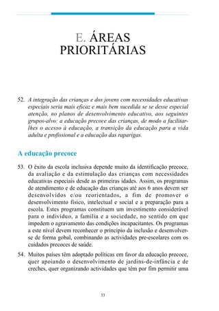 E. ÁREAS
                 PRIORITÁRIAS


52. A integração das crianças e dos jovens com necessidades educativas
    especiais seria mais eficaz e mais bem sucedida se se desse especial
    atenção, no planos de desenvolvimento educativo, aos seguintes
    grupos-alvo: a educação precoce das crianças, de modo a facilitar-
    lhes o acesso à educação, a transição da educação para a vida
    adulta e profissional e a educação das raparigas.


A educação precoce
53. O êxito da escola inclusiva depende muito da identificação precoce,
    da avaliação e da estimulação das crianças com necessidades
    educativas especiais desde as primeiras idades. Assim, os programas
    de atendimento e de educação das crianças até aos 6 anos devem ser
    d e s e nvolvidos e/ou re o rientados, a fim de pro m over o
    desenvolvimento físico, intelectual e social e a preparação para a
    escola. Estes programas constituem um investimento considerável
    p a ra o indivíduo, a família e a sociedade, no sentido em que
    impedem o agravamento das condições incapacitantes. Os programas
    a este nível devem reconhecer o princípio da inclusão e desenvolver-
    se de forma gobal, combinando as actividades pre-escolares com os
    cuidados precoces de saúde.
54. Muitos países têm adoptado políticas em favor da educação precoce,
    quer apoiando o desenvolvimento de jardins-de-infância e de
    creches, quer organizando actividades que têm por fim permitir uma



                                   33
 