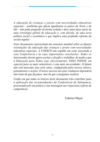 A educação de crianças e jovens com necessidades educat iva s
especiais – problema que afecta igualmente os países do Norte e do
Sul – não pode progredir de forma isolada e deve antes fazer parte de
uma estrat é gia global de educação e, sem dúvida, de uma nova
política social e económica o que implica uma profunda reforma da
escola regular.
Estes documentos representam um consenso mundial sobre as futuras
orientações da educação das crianças e jovens com necessidades
educativas especiais. A UNESCO tem orgulho em estar associada a
esta Conferência e às suas importantes conclusões. Todos os
interessados devem agora aceitar o desafio e trabalhar, de modo a que
a Educação para Todos seja, efe c t iva m e n t e, PARA TO D O S, em
especial para os mais vulneráveis e com mais necessidades. O futuro
não está marcado, mas será, antes, configurado pelos nossos valores,
pensamentos e acções. O nosso sucesso nos anos vindouros dependerá
não tanto do que façamos, mas do que consigamos realizar.
Confio em que todos os leitores deste documento irão contribuir para
a aplicação das recomendações da Conferência de Salamanca,
procurando pôr em prática a sua mensagem nas respectivas esferas de
competência.


                                             Federico Mayor




                                 iv
 