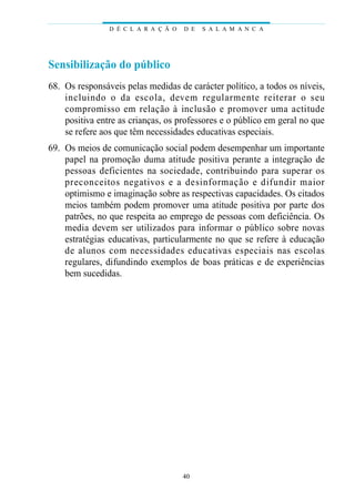 D É C L A R A Ç Ã O   D E   S A L A M A N C A




Sensibilização do público
68. Os responsáveis pelas medidas de carácter político, a todos os níveis,
    i n cluindo o da escola, devem reg u l a rmente re i t e rar o seu
    c o m p romisso em relação à inclusão e pro m over uma actitude
    positiva entre as crianças, os professores e o público em geral no que
    se refere aos que têm necessidades educativas especiais.
69. Os meios de comunicação social podem desempenhar um importante
    papel na promoção duma atitude positiva perante a integração de
    pessoas deficientes na sociedade, contri buindo para superar os
    p reconceitos negat ivos e a desinfo rmação e difundir maior
    optimismo e imaginação sobre as respectivas capacidades. Os citados
    meios também podem promover uma atitude positiva por parte dos
    patrões, no que respeita ao emprego de pessoas com deficiência. Os
    media devem ser utilizados para informar o público sobre novas
    estratégias educativas, particularmente no que se refere à educação
    de alunos com necessidades educat ivas especiais nas escolas
    regulares, difundindo exemplos de boas práticas e de experiências
    bem sucedidas.




                                      40
 