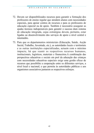 D É C L A R A Ç Ã O   D E   S A L A M A N C A




72. Devem ser disponibilizados recursos para garantir a formação dos
    professores de ensino regular que atendem alunos com necessidades
    especiais, para apoiar centros de recursos e para os professores de
    educação especial ou de apoio. Também é necessário assegurar as
    ajudas técnicas indispensáveis para garantir o sucesso dum sistema
    de educação integrada, cujas estrat é gias devem, portanto, estar
    ligadas ao desenvolvimento dos serviços de apoio a nível central e
    intermédio.
73. Para que os departamentos ministeriais (Educação, Saúde, Acção
    Social, Trabalho, Juventude, etc.), as autoridades locais e territoriais
    e as outras instituições especializadas, actuem com o máximo
    i m p a c t e, há que reunir os re s p e c t ivos re c u rsos humanos,
    institucionais, logísticos, materiais e financeiros.A combinação das
    perspectivas educativas e sociais em prol da educação das crianças
    com necessidades educativas especiais exige uma gestão eficaz de
    recursos que possibilite a cooperação entre os diferentes serviços, a
    nível local e nacional, e que permita às autoridades públicas e aos
    organismos associativos juntarem os respectivos esforços.




                                      42
 