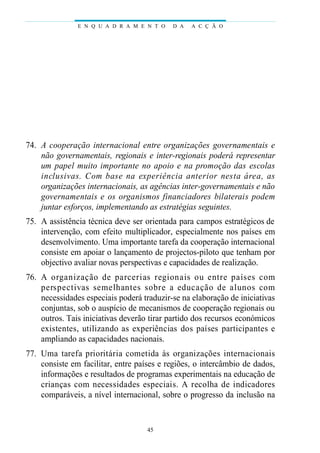 E N Q U A D R A M E N T O      D A   A C Ç Ã O




74. A cooperação internacional entre organizações governamentais e
    não governamentais, regionais e inter-regionais poderá representar
    um papel muito importante no apoio e na promoção das escolas
    i n cl u s ivas. Com base na ex p e riência anterior nesta área, as
    organizações internacionais, as agências inter-governamentais e não
    governamentais e os organismos financiadores bilaterais podem
    juntar esforços, implementando as estratégias seguintes.
75. A assistência técnica deve ser orientada para campos estratégicos de
    intervenção, com efeito multiplicador, especialmente nos países em
    desenvolvimento. Uma importante tarefa da cooperação internacional
    consiste em apoiar o lançamento de projectos-piloto que tenham por
    objectivo avaliar novas perspectivas e capacidades de realização.
76. A organização de parc e rias regionais ou entre países com
    p e rs p e c t ivas semelhantes sobre a educação de alunos com
    necessidades especiais poderá traduzir-se na elaboração de iniciativas
    conjuntas, sob o auspício de mecanismos de cooperação regionais ou
    outros. Tais iniciativas deverão tirar partido dos recursos económicos
    existentes, utilizando as ex p e riências dos países participantes e
    ampliando as capacidades nacionais.
77. Uma tare fa pri o ri t á ria cometida às organizações intern a c i o n a i s
    consiste em facilitar, entre países e regiões, o intercâmbio de dados,
    informações e resultados de programas experimentais na educação de
    c rianças com necessidades especiais. A recolha de indicadore s
    comparáveis, a nível internacional, sobre o progresso da inclusão na


                                      45
 