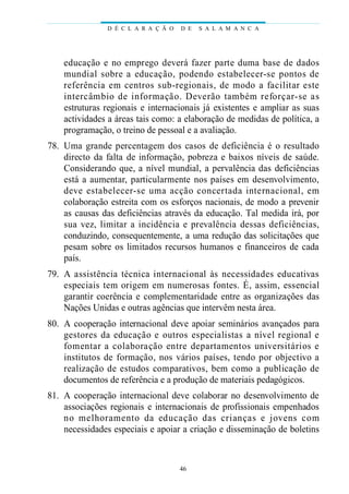 D É C L A R A Ç Ã O   D E   S A L A M A N C A




    educação e no emprego deverá fa zer parte duma base de dados
    mundial sobre a educação, podendo estab e l e c e r-se pontos de
    re ferência em centros sub-regionais, de modo a facilitar este
    i n t e rcâmbio de info rmação. Deverão também re fo r ç a r-se as
    estruturas regionais e internacionais já existentes e ampliar as suas
    actividades a áreas tais como: a elaboração de medidas de política, a
    programação, o treino de pessoal e a avaliação.
78. Uma grande percentagem dos casos de deficiência é o resultado
    directo da falta de informação, pobreza e baixos níveis de saúde.
    Considerando que, a nível mundial, a pervalência das deficiências
    está a aumentar, particularmente nos países em desenvolvimento,
    d eve estab e l e c e r-se uma acção concertada internacional, em
    colaboração estreita com os esforços nacionais, de modo a prevenir
    as causas das deficiências através da educação. Tal medida irá, por
    sua vez, limitar a incidência e prevalência dessas defi c i ê n c i a s ,
    conduzindo, consequentemente, a uma redução das solicitações que
    pesam sobre os limitados recursos humanos e financeiros de cada
    país.
79. A assistência técnica internacional às necessidades educat iva s
    especiais tem ori gem em nu m e rosas fontes. É, assim, essencial
    garantir coerência e complementaridade entre as organizações das
    Nações Unidas e outras agências que intervêm nesta área.
80. A cooperação internacional deve apoiar seminários avançados para
    ge s t o res da educação e outros especialistas a nível regional e
    fomentar a colab o ração entre dep a rtamentos unive rs i t á rios e
    institutos de formação, nos vários países, tendo por objectivo a
    realização de estudos comparativos, bem como a publicação de
    documentos de referência e a produção de materiais pedagógicos.
81. A cooperação internacional deve colaborar no desenvolvimento de
    associações regionais e internacionais de profissionais empenhados
    no melhoramento da educação das crianças e jovens com
    necessidades especiais e apoiar a criação e disseminação de boletins



                                      46
 
