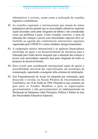 E N Q U A D R A M E N T O    D A   A C Ç Ã O




    i n fo rm at ivos e revistas, assim como a realização de re u n i õ e s
    regionais e conferências.
82. As reuniões regionais e internacionais que tratam de temas
    pedagógicos devem garantir que as necessidades educativas especiais
    sejam encaradas como parte integrante do debate e não consideradas
    como um problema à parte. Como exemplo concreto, o tema da
    educação das crianças e jovens com necessidades especiais deve ser
    i n cluido na agen da das conferências ministeriais regi o n a i s
    organizadas pelo UNESCO e outras entidades intergovernamentais.
83. A cooperação técnica internacional e as agências fi n a n c i a d o ra s
    envolvidas no apoio e no desenvolvimento de iniciativas para a
    Educação para Todos devem assegurar que a educação das crianças e
    jovens com necessidades especiais faça parte integrante de todos os
    projectos de desenvolvimento.
84. D eve existir uma coordenação internacional capaz de apoiar a
    acessibilidade unive rsal das especificações em tecnologia da
    comunicação, suportando a emergente infra-estrutura de informação.
85. Este Enquadramento de Acção foi adoptado por aclamação, após
    discussão e revisão, na Sessão Plenária de Encerramento da
    Conferência, em 10 de Junho de 1994. Pretende-se que constitua um
    guia para os Es tados Membros e para as orga n i z a ç õ e s
    gove rnamentais e não gove rnamentais na implementação da
    Declaração de Salamanca sobre Princípios, Política e Prática na área
    das Necessidades Educativas Especiais.




                                     47
 