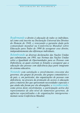 D E C L A R A Ç Ã O   D E   S A L A M A N C A




Reafirmando o direito à educação de todos os indivíduos,
tal como está inscrito na Declaração Universal dos Direitos
do Homem de 1948, e re n ovando a ga rantia dada pela
c o munidade mundial na Conferência Mundial sobre
Educação para Todos de 1990 de assegurar esse direito,
independentemente das diferenças individuais,
Relembrando as diversas declarações das Nações Unidas
que culminaram, em 1993, nas Normas das Nações Unidas
sobre a Igualdade de Oportunidades para as Pessoas com
Deficiência, as quais exortam os Estados a assegurar que a
educação das pessoas com deficiência faça parte integrante
do sistema educativo,
N o t a n d o com sat i s fação o envolvimento crescente dos
governos, dos grupos de pressão, dos grupos comunitários e
de pais, e, em particular, das organizações de pessoas com
deficiência, na procura da promoção do acesso à educação
para a maioria dos que apresentam necessidades especiais e
que ainda não foram por ela abrangidos; e reconhecendo,
como prova deste envolvimento, a participação activa dos
rep resentantes de alto nível de nu m e rosos gove rnos, de
agências especializadas e de organizações intergove rn a -
mentais nesta Conferência Mundial.



                                vii
 