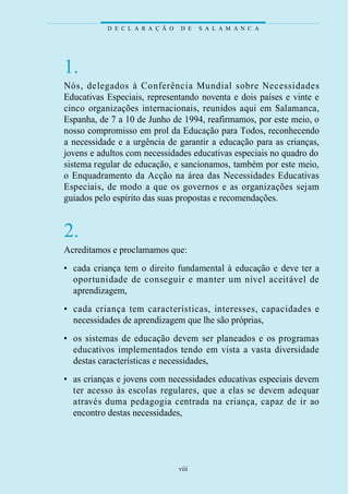 D E C L A R A Ç Ã O   D E    S A L A M A N C A




1.
Nós, delegados à Conferência Mundial sobre Necessidades
Educativas Especiais, representando noventa e dois países e vinte e
cinco organizações internacionais, reunidos aqui em Salamanca,
Espanha, de 7 a 10 de Junho de 1994, reafirmamos, por este meio, o
nosso compromisso em prol da Educação para Todos, reconhecendo
a necessidade e a urgência de garantir a educação para as crianças,
jovens e adultos com necessidades educativas especiais no quadro do
sistema regular de educação, e sancionamos, também por este meio,
o Enquadramento da Acção na área das Necessidades Educativas
Especiais, de modo a que os gove rnos e as organizações sejam
guiados pelo espírito das suas propostas e recomendações.


2.
Acreditamos e proclamamos que:
• cada criança tem o direito fundamental à educação e deve ter a
  o p o rtunidade de conseguir e manter um nível aceitável de
  aprendizagem,
• cada criança tem características, interesses, capacidades e
  necessidades de aprendizagem que lhe são próprias,
• os sistemas de educação devem ser planeados e os programas
  e d u c at ivos implementados tendo em vista a vasta dive rs i d a d e
  destas características e necessidades,
• as crianças e jovens com necessidades educativas especiais devem
  ter acesso às escolas reg u l a res, que a elas se devem adequar
  at ravés duma pedagogia centrada na criança, capaz de ir ao
  encontro destas necessidades,




                                  viii
 