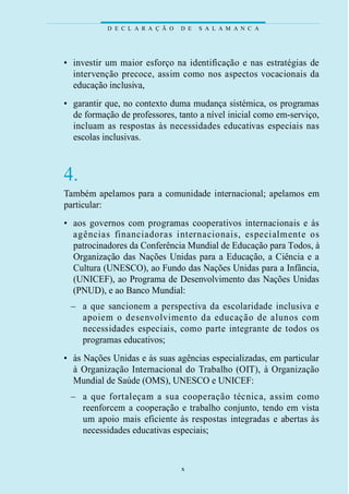 D E C L A R A Ç Ã O   D E   S A L A M A N C A




• investir um maior esforço na identificação e nas estratégias de
  intervenção precoce, assim como nos aspectos vocacionais da
  educação inclusiva,
• garantir que, no contexto duma mudança sistémica, os programas
  de formação de professores, tanto a nível inicial como em-serviço,
  incluam as respostas às necessidades educativas especiais nas
  escolas inclusivas.



4.
Também apelamos para a comunidade internacional; apelamos em
particular:
• aos governos com programas cooperativos internacionais e às
  agências fi n a n c i a d o ras internacionais, especialmente os
  patrocinadores da Conferência Mundial de Educação para Todos, à
  Organização das Nações Unidas para a Educação, a Ciência e a
  Cultura (UNESCO), ao Fundo das Nações Unidas para a Infância,
  (UNICEF), ao Programa de Desenvolvimento das Nações Unidas
  (PNUD), e ao Banco Mundial:
 – a que sancionem a pers p e c t iva da escolaridade incl u s iva e
   apoiem o desenvolvimento da educação de alunos com
   necessidades especiais, como parte integrante de todos os
   programas educativos;
• às Nações Unidas e às suas agências especializadas, em particular
  à Organização Internacional do Trabalho (OIT), à Organização
  Mundial de Saúde (OMS), UNESCO e UNICEF:
 – a que fo rtaleçam a sua cooperação técnica, assim como
   reenforcem a cooperação e trabalho conjunto, tendo em vista
   um apoio mais eficiente às respostas integradas e abertas às
   necessidades educativas especiais;


                                 x
 