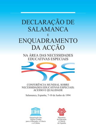 DECLARAÇÃO DE
SALAMANCA
E
ENQUADRAMENTO
DA ACÇÃO
NA ÁREA DAS NECESSIDADES
EDUCATIVAS ESPECIAIS
CONFERÊNCIA MUNDIAL SOBRE
NECESSIDADES EDUCATIVAS ESPECIAIS:
ACESSO E QUALIDADE
Salamanca, Espanha, 7-10 de Junho de 1994
Organisação das
Nações Unidas
para a Educação, a Ciência
e a Cultura
Ministério
da Educação
e Ciência
de Espanha
 