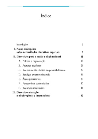 Introdução 5
III. Novas concepções
sobre necessidades educativas especiais 9
III. Directrizes para a acção a nível nacional 15
A. Política e organização 17
B. Factores escolares 21
C. Recrutamento e treino do pessoal docente 27
D. Serviços externos de apoio 31
E. Áreas prioritárias 33
F. Perspectivas comunitárias 37
G. Recursos necessários 41
III. Directrizes de acção
a nível regional e internacional 43
Índice
 