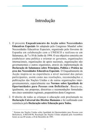 01. O presente Enquadramento da Acção sobre Necessidades
Educativas Especiais foi adoptado pelo Congresso Mundial sobre
Necessidades Educativas Especiais, organizado pelo Governo de
Espanha em colaboração com a UNESCO e realizou-se em
Salamanca, de 7 a 10 de Junho de 1994. O seu objectivo consistiu em
estabelecer uma política e orientar os governos, organizações
internacionais, organizações de apoio nacionais, organizações não
governamentais e outros organismos, através da implementação da
Declaração de Salamanca sobre Princípios, Política e Prática na
çrea das Necessidades Educativas Especiais. O Enquadramento da
Acção inspira-se na experiência a nível nacional dos países
participantes, assim como nas resoluções, recomendações e
publicações das Nações Unidas e de outras organizações inter-
governamentais, especialmente nas Normas sobre Igualdade de
Oportunidades para Pessoas com Deficiência1
. Baseia-se,
igualmente, nas propostas, directrizes e recomendações formuladas
nos cinco seminários regionais, preparatórios deste Congresso.
02. O direito de todas as crianças à educação está proclamado na
Declaração Universal dos Direitos Humanos e foi reafirmado com
veemência pela Declaração sobre Educação para Todos.
1
Normas das Nações Unidas sobre Igualdade de Oportunidades para Pessoas com
Deficiência, A/RES/48/96, Resolução das Nações Unidas adoptada pela Assembleia
Geral, na sua 48a
sessão, a 20 de Dezembro de 1993.
Introdução
5
 