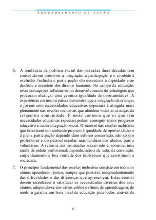 6. A tendência da política social das passadas duas décadas tem
consistido em promover a integração, a participação e o combate à
exclusão. Inclusão e participação são essenciais à dignidade e ao
desfrute e exercício dos direitos humanos. No campo da educação,
estas concepções refletem-se no desenvolvimento de estratégias que
procuram alcançar uma genuina igualdade de oportunidades. A
experiência em muitos países demonstra que a integração de crianças
e jovens com necessidades educativas especiais é atingida mais
plenamente nas escolas inclusivas que atendem todas as crianças da
respectiva comunidade. É neste contexto que os que têm
necessidades educativas especiais podem conseguir maior progresso
educativo e maior integração social. O sucesso das escolas inclusivas
que favorecem um ambiente propício à igualdade de oportunidades e
à plena participação depende dum esforço concertado, não só dos
professores e do pessoal escolar, mas também dos alunos, pais e
voluntários. A reforma das instituições sociais não é, somente, uma
tarefa de ordem profissional; depende, acima de tudo, da convicção,
empenhamento e boa vontade dos indivíduos que constituem a
sociedade.
7. O princípio fundamental das escolas inclusivas consiste em todos os
alunos aprenderem juntos, sempre que possível, independentemente
das dificuldades e das diferenças que apresentem. Estas escolas
devem reconhecer e satisfazer as necessidades diversas dos seus
alunos, adaptando-se aos vários estilos e ritmos de aprendizagem, de
modo a garantir um bom nível de educação para todos, através de
E N Q U A D R A M E N T O D A A C Ç Ã O
11
 