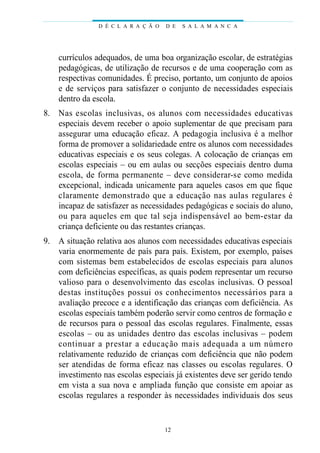 currículos adequados, de uma boa organização escolar, de estratégias
pedagógicas, de utilização de recursos e de uma cooperação com as
respectivas comunidades. É preciso, portanto, um conjunto de apoios
e de serviços para satisfazer o conjunto de necessidades especiais
dentro da escola.
8. Nas escolas inclusivas, os alunos com necessidades educativas
especiais devem receber o apoio suplementar de que precisam para
assegurar uma educação eficaz. A pedagogia inclusiva é a melhor
forma de promover a solidariedade entre os alunos com necessidades
educativas especiais e os seus colegas. A colocação de crianças em
escolas especiais – ou em aulas ou secções especiais dentro duma
escola, de forma permanente – deve considerar-se como medida
excepcional, indicada unicamente para aqueles casos em que fique
claramente demonstrado que a educação nas aulas regulares é
incapaz de satisfazer as necessidades pedagógicas e sociais do aluno,
ou para aqueles em que tal seja indispensável ao bem-estar da
criança deficiente ou das restantes crianças.
9. A situação relativa aos alunos com necessidades educativas especiais
varia enormemente de país para país. Existem, por exemplo, países
com sistemas bem estabelecidos de escolas especiais para alunos
com deficiências específicas, as quais podem representar um recurso
valioso para o desenvolvimento das escolas inclusivas. O pessoal
destas instituções possui os conhecimentos necessários para a
avaliação precoce e a identificação das crianças com deficiência. As
escolas especiais também poderão servir como centros de formação e
de recursos para o pessoal das escolas regulares. Finalmente, essas
escolas – ou as unidades dentro das escolas inclusivas – podem
continuar a prestar a educação mais adequada a um número
relativamente reduzido de crianças com deficiência que não podem
ser atendidas de forma eficaz nas classes ou escolas regulares. O
investimento nas escolas especiais já existentes deve ser gerido tendo
em vista a sua nova e ampliada função que consiste em apoiar as
escolas regulares a responder às necessidades individuais dos seus
D É C L A R A Ç Ã O D E S A L A M A N C A
12
 