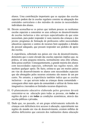 alunos. Uma contribuição importante que as equipas das escolas
especiais podem dar às escolas regulares consiste na adequação dos
conteúdos curriculares e dos métodos de ensino às necessidades
individuais dos alunos.
10. Devem aconselhar-se os países que tenham poucas ou nenhumas
escolas especiais a concentrar os seus esforços no desenvolvimento
de escolas inclusivas e dos serviços especializados de que estas
necessitam, para poder responder à vasta maioria das crianças e dos
jovens: programas de formação de professores sobre necessidades
educativas especiais e centros de recursos bem equipados e dotados
do pessoal adequado, que possam responder aos pedidos de apoio
das escolas.
A experiência, sobretudo nos países em vias de desenvolvimento,
demonstra que o custo elevado das escolas especiais implica que, na
prática, só uma pequena minoria, normalmente uma elite urbana,
delas possa usufruir. Consequentemente, a grande maioria dos alunos
com necessidades especiais, sobretudo nas regiões rurais, não
recebem qualquer apoio. De facto, estima-se que em muitos países
em vias de desenvolvimento os alunos com necessidades especiais
que são abrangidos pelos recursos existentes são menos de um por
cento. No entanto, a experiência também indica que as escolas
inclusivas – as que servem todas as crianças duma comunidade –
conseguem obter mais apoio da comunidade e utilizar de forma mais
imaginativa e inovadora os limitados recursos disponíveis.
11. O planeamento educativo elaborado pelos governos deverá
concentrar-se na educação para todas as pessoas, em todas as
regiões do país e em todas as condições económicas, através das
escolas públicas e privadas.
12. Dado que, no passado, só um grupo relativamente reduzido de
crianças com deficiência teve accesso à educação, especialmente nas
regiões do mundo em vias de desenvolvimento, existem milhões de
adultos deficientes que carecem dos rudimentos duma educação
E N Q U A D R A M E N T O D A A C Ç Ã O
13
 