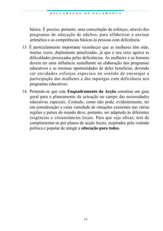 básica. É preciso, portanto, uma concertação de esforços, através dos
programas de educação de adultos, para alfabetizar e ensinar
aritmética e as competências básicas às pessoas com deficiência.
13. É particularmente importante reconhecer que as mulheres têm sido,
muitas vezes, duplamente penalizadas, já que o seu sexo agrava as
dificuldades provocadas pelas deficiências. As mulheres e os homens
devem ter uma influência semelhante na elaboração dos programas
educativos e as mesmas oportunidades de deles beneficiar, devendo
ser envidados esforços especiais no sentido de encorajar a
participação das mulheres e das raparigas com deficiência nos
programas educativos.
14. Pretende-se que este Enquadramento da Acção constitua um guia
geral para o planeamento da actuação no campo das necessidades
educativas especiais. Contudo, como não pode, evidentemente, ter
em consideração a vasta variedade de situações existentes nas várias
regiões e países do mundo deve, portanto, ser adaptado às diferentes
exigências e circunstâncias locais. Para que seja eficaz, terá de
complementar-se por planos de acção locais, inspirados pela vontade
política e popular de atingir a educação para todos.
D É C L A R A Ç Ã O D E S A L A M A N C A
14
 