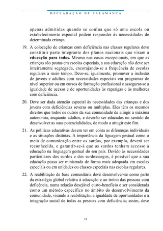 apenas admitidas quando se conlua que só uma escola ou
estabelecimento especial podem responder às necessidades de
determinada criança.
19. A colocação de crianças com deficiência nas classes regulares deve
constituir parte integrante dos planos nacionais que visam a
educação para todos. Mesmo nos casos excepcionais, em que as
crianças são postas em escolas especiais, a sua educação não deve ser
inteiramente segregada, encorajando-se a frequência de escolas
regulares a meio tempo. Deve-se, igualmente, promover a inclusão
de jovens e adultos com necessidades especiais em programas de
nível superior ou em cursos de formação profissional e assegurar-se a
igualdade de acesso e de oportunidades às raparigas e às mulheres
com deficiência.
20. Deve ser dada atenção especial às necessidades das crianças e dos
jovens com deficiências severas ou múltiplas. Eles têm os mesmos
direitos que todos os outros da sua comunidade de atingir a máxima
autonomia, enquanto adultos, e deverão ser educados no sentido de
desenvolver as suas potencialidades, de modo a atingir este fim.
21. As políticas educativas devem ter em conta as diferenças individuais
e as situações distintas. A importância da liguagem gestual como o
meio de comunicação entre os surdos, por exemplo, deverá ser
reconhecida, e garantir-se-á que os surdos tenham accesso à
educação na linguagem gestual do seu país. Devido às necessidades
particulares dos surdos e dos surdos/cegos, é possível que a sua
educação possa ser ministrada de forma mais adequada em escolas
especiais ou em unidades ou classes especiais nas escolas regulares.
22. A reabilitação de base comunitária deve desenvolver-se como parte
da estratégia global relativa à educação e ao treino das pessoas com
deficência, numa relação desejável custo-benefício e ser considerada
como um método específico no âmbito do desenvolvimento da
comunidade, visando a reabilitação, a igualdade de oportunidades e a
integração social de todas as pessoas com deficiência; assim, deve
D É C L A R A Ç Ã O D E S A L A M A N C A
18
 