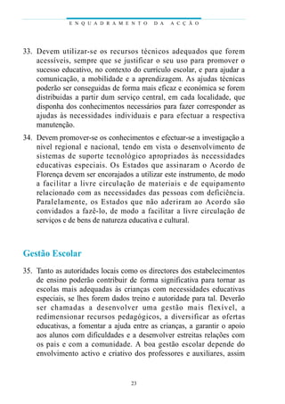 33. Devem utilizar-se os recursos técnicos adequados que forem
acessíveis, sempre que se justificar o seu uso para promover o
sucesso educativo, no contexto do currículo escolar, e para ajudar a
comunicação, a mobilidade e a aprendizagem. As ajudas técnicas
poderão ser conseguidas de forma mais eficaz e económica se forem
distribuidas a partir dum serviço central, em cada localidade, que
disponha dos conhecimentos necessários para fazer corresponder as
ajudas às necessidades individuais e para efectuar a respectiva
manutenção.
34. Devem promover-se os conhecimentos e efectuar-se a investigação a
nivel regional e nacional, tendo em vista o desenvolvimento de
sistemas de suporte tecnológico apropriados às necessidades
educativas especiais. Os Estados que assinaram o Acordo de
Florença devem ser encorajados a utilizar este instrumento, de modo
a facilitar a livre circulação de materiais e de equipamento
relacionado com as necessidades das pessoas com deficiência.
Paralelamente, os Estados que não aderiram ao Acordo são
convidados a fazê-lo, de modo a facilitar a livre circulação de
serviços e de bens de natureza educativa e cultural.
Gestão Escolar
35. Tanto as autoridades locais como os directores dos estabelecimentos
de ensino poderão contribuir de forma significativa para tornar as
escolas mais adequadas às crianças com necessidades educativas
especiais, se lhes forem dados treino e autoridade para tal. Deverão
ser chamadas a desenvolver uma gestão mais flexível, a
redimensionar recursos pedagógicos, a diversificar as ofertas
educativas, a fomentar a ajuda entre as crianças, a garantir o apoio
aos alunos com dificuldades e a desenvolver estreitas relações com
os pais e com a comunidade. A boa gestão escolar depende do
envolvimento activo e criativo dos professores e auxiliares, assim
E N Q U A D R A M E N T O D A A C Ç Ã O
23
 