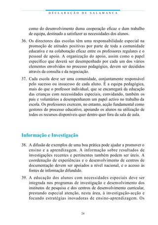 como do desenvolvimento duma cooperação eficaz e dum trabalho
de equipa, destinado a satisfazer as necessidades dos alunos.
36. Os directores das escolas têm uma responsabilidade especial na
promoção de atitudes positivas por parte de toda a comunidade
educativa e na colaboração eficaz entre os professores regulares e o
pessoal de apoio. A organização do apoio, assim como o papel
específico que deverá ser desempenhado por cada um dos vários
elementos envolvidos no processo pedagógico, devem ser decididos
através da consulta e da negociação.
37. Cada escola deve ser uma comunidade, conjuntamente responsável
pelo sucesso ou insucesso de cada aluno. É a equipa pedagógica,
mais do que o professor individual, que se encarregará da educação
das crianças com necessidades especiais, convidando, também os
pais e voluntários a desempenharem um papel activo no trabalho da
escola. Os professores exercem, no entanto, acção fundamental como
gestores do processo educativo, apoiando os alunos na utilização de
todos os recursos disponíveis quer dentro quer fora da sala de aula.
Informação e Investigação
38. A difusão de exemplos de uma boa prática pode ajudar a promover o
ensino e a aprendizagem. A informação sobre resultados de
investigações recentes e pertinentes também podem ser úteis. A
coordenação de experiências e o desenvolvimento de centros de
documentação devem ser apoiados a nível nacional, e o acesso às
fontes de informação difundido.
39. A educação dos alunos com necessidades especiais deve ser
integrada nos programas de investigação e desenvolvimento dos
institutos de pesquisa e dos centros de desenvolvimento curricular,
prestando especial atenção, nesta área, à investigação-acção e
focando estratégias inovadoras de ensino-aprendizagem. Os
D É C L A R A Ç Ã O D E S A L A M A N C A
24
 