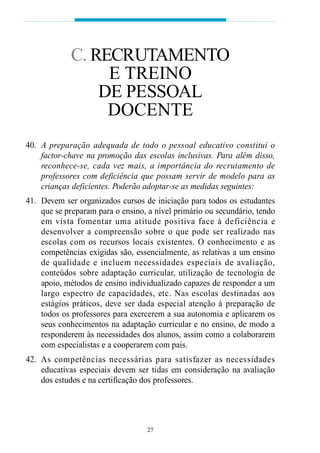 40. A preparação adequada de todo o pessoal educativo constitui o
factor-chave na promoção das escolas inclusivas. Para além disso,
reconhece-se, cada vez mais, a importância do recrutamento de
professores com deficiência que possam servir de modelo para as
crianças deficientes. Poderão adoptar-se as medidas seguintes:
41. Devem ser organizados cursos de iniciação para todos os estudantes
que se preparam para o ensino, a nível primário ou secundário, tendo
em vista fomentar uma atitude positiva face à deficiência e
desenvolver a compreensão sobre o que pode ser realizado nas
escolas com os recursos locais existentes. O conhecimento e as
competências exigidas são, essencialmente, as relativas a um ensino
de qualidade e incluem necessidades especiais de avaliação,
conteúdos sobre adaptação curricular, utilização de tecnologia de
apoio, métodos de ensino individualizado capazes de responder a um
largo espectro de capacidades, etc. Nas escolas destinadas aos
estágios práticos, deve ser dada especial atenção à preparação de
todos os professores para exercerem a sua autonomia e aplicarem os
seus conhecimentos na adaptação curricular e no ensino, de modo a
responderem às necessidades dos alunos, assim como a colaborarem
com especialistas e a cooperarem com pais.
42. As competências necessárias para satisfazer as necessidades
educativas especiais devem ser tidas em consideração na avaliação
dos estudos e na certificação dos professores.
27
C. RECRUTAMENTO
E TREINO
DE PESSOAL
DOCENTE
 