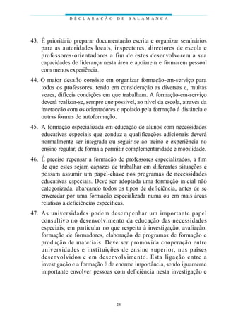 43. É prioritário preparar documentação escrita e organizar seminários
para as autoridades locais, inspectores, directores de escola e
professores-orientadores a fim de estes desenvolverem a sua
capacidades de liderança nesta área e apoiarem e formarem pessoal
com menos experiência.
44. O maior desafio consiste em organizar formação-em-serviço para
todos os professores, tendo em consideração as diversas e, muitas
vezes, difíceis condições em que trabalham. A formação-em-serviço
deverá realizar-se, sempre que possível, ao nível da escola, através da
interacção com os orientadores e apoiado pela formação à distância e
outras formas de autoformação.
45. A formação especializada em educação de alunos com necessidades
educativas especiais que conduz a qualificações adicionais deverá
normalmente ser integrada ou seguir-se ao treino e experiência no
ensino regular, de forma a permitir complementaridade e mobilidade.
46. É preciso repensar a formação de professores especializados, a fim
de que estes sejam capazes de trabalhar em diferentes situações e
possam assumir um papel-chave nos programas de necessidades
educativas especiais. Deve ser adoptada uma formação inicial não
categorizada, abarcando todos os tipos de deficiência, antes de se
enveredar por uma formação especializada numa ou em mais áreas
relativas a deficiências específicas.
47. As universidades podem desempenhar um importante papel
consultivo no desenvolvimento da educação das necessidades
especiais, em particular no que respeita à investigação, avaliação,
formação de formadores, elaboração de programas de formação e
produção de materiais. Deve ser promovida cooperação entre
universidades e instituições de ensino superior, nos países
desenvolvidos e em desenvolvimento. Esta ligação entre a
investigação e a formação é de enorme importância, sendo iguamente
importante envolver pessoas com deficiência nesta investigação e
D É C L A R A Ç Ã O D E S A L A M A N C A
28
 