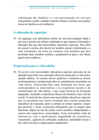 informação das famílias e a sua participação em serviços
comunitários (saúde, cuidados materno-infantis, escolase associações
locais de famílias ou de mulheres).
A educação de raparigas
55. As raparigas com deficiência sofrem de uma desvantagem dupla e
por isso é preciso um esforço redobrado no que respeita à formação e
educação das que têm necessidades educativas especiais. Para além
do acesso à escola, elas devem ter também acesso à informação e a
uma orientação, tal como ao contacto com modelos que lhes
permitam fazer escolhas realistas e prepararem-se para o seu futuro
papel como mulheres.
Preparação para a vida adulta
56. Os jovens com necessidades educativas especiais precisam de ser
apoiados para fazer uma transição eficaz da escola para a vida activa,
quando adultos. As escolas devem ajudá-los a tornarem-se activos
económicamente e proporcionar-lhes as competências necessários na
vida diária, oferecendo-lhes uma formação nas áreas que
correspondem às expectativas e às exigências sociais e de
comunicação da vida adulta, o que exige técnicas de formação
adequadas, incluindo a experiência directa em situações reais, fora da
escola. O currículo dos alunos com necessidades educativas especiais
que se encontram nas classes terminais deve incluir programas
específicos de transição, apoio à entrada no ensino superior, sempre
que possível, e treino vocacional subsequente que os prepare para
funcionar, depois de sair da escola, como membros independentes e
activos das respectivas comunidades. Estas actividades terão de
efectuar-se com a participação empenhada de consultores
vocacionais , agências de colocação, sindicatos, autoridades locais e
dos vários serviços e organizações competentes.
D É C L A R A Ç Ã O D E S A L A M A N C A
34
 