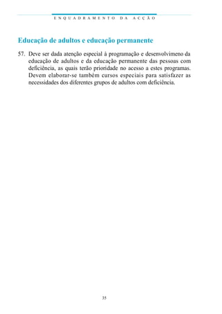 Educação de adultos e educação permanente
57. Deve ser dada atenção especial à programação e desenvolvimeno da
educação de adultos e da educação permanente das pessoas com
deficiência, as quais terão prioridade no acesso a estes programas.
Devem elaborar-se também cursos especiais para satisfazer as
necessidades dos diferentes grupos de adultos com deficiência.
E N Q U A D R A M E N T O D A A C Ç Ã O
35
 