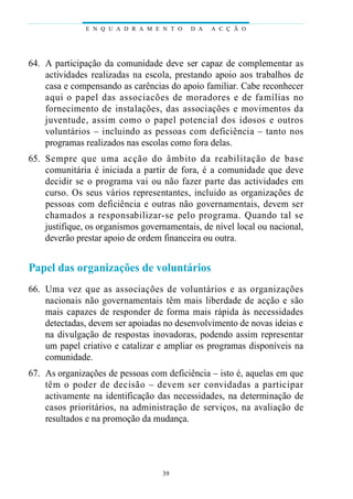 64. A participação da comunidade deve ser capaz de complementar as
actividades realizadas na escola, prestando apoio aos trabalhos de
casa e compensando as carências do apoio familiar. Cabe reconhecer
aqui o papel das associacões de moradores e de famílias no
fornecimento de instalações, das associações e movimentos da
juventude, assim como o papel potencial dos idosos e outros
voluntários – incluindo as pessoas com deficiência – tanto nos
programas realizados nas escolas como fora delas.
65. Sempre que uma acção do âmbito da reabilitação de base
comunitária é iniciada a partir de fora, é a comunidade que deve
decidir se o programa vai ou não fazer parte das actividades em
curso. Os seus vários representantes, incluido as organizações de
pessoas com deficiência e outras não governamentais, devem ser
chamados a responsabilizar-se pelo programa. Quando tal se
justifique, os organismos governamentais, de nível local ou nacional,
deverão prestar apoio de ordem financeira ou outra.
Papel das organizações de voluntários
66. Uma vez que as associações de voluntários e as organizações
nacionais não governamentais têm mais liberdade de acção e são
mais capazes de responder de forma mais rápida às necessidades
detectadas, devem ser apoiadas no desenvolvimento de novas ideias e
na divulgação de respostas inovadoras, podendo assim representar
um papel criativo e catalizar e ampliar os programas disponíveis na
comunidade.
67. As organizações de pessoas com deficiência – isto é, aquelas em que
têm o poder de decisão – devem ser convidadas a participar
activamente na identificação das necessidades, na determinação de
casos prioritários, na administração de serviços, na avaliação de
resultados e na promoção da mudança.
E N Q U A D R A M E N T O D A A C Ç Ã O
39
 