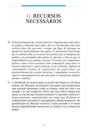 70. O desenvolvimento das escolas inclusivas, enquanto meio mais eficaz
de atingir a educação para todos, deve ser reconhecido como uma
política-chave dos governos e ocupar um lugar de destaque na
agenda do desenvolvimento das nações. É únicamente desta forma
que se poderão obter os recursos necessários, pois as mudanças de
política e as prioridades não podem ser efectivas a não ser que se
disponibilizem esses mesmos recursos. É preciso um compromisso
político, tanto a nível nacional como comunitário, para obter os
recursos adicionais e para reorientar os já existentes. Embora as
comunidades tenham de representar um papel-chave no
desenvolvimento das escolas inclusivas, é igualmente essencial o
suporte e encorajamento dos governos para se conseguirem soluções
eficazes e realistas.
71. A distribuição de recursos pelas as escolas deve basear-se, de forma
realista, nos diferentes investimentos necessários para proporcionar
uma educação apropriada a todas as crianças, tendo em vista a sua
situação e as suas exigências. Talvez seja mais eficaz começar por
apoiar as escolas que desejem promover a educação inclusiva e
lançar projectos experimentais nas áreas que facilitam os
conhecimentos necessários à sua ampliação e difusão progressiva. Na
generalização da educação inclusiva, o apoio prestado e os meios
técnicos disponibilizados devem estar em relação com a natureza do
pedido.
41
G. RECURSOS
NECESSÁRIOS
 