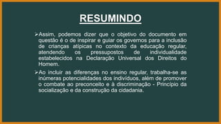 RESUMINDO
Assim, podemos dizer que o objetivo do documento em
questão é o de inspirar e guiar os governos para a inclusão
de crianças atípicas no contexto da educação regular,
atendendo os pressupostos de individualidade
estabelecidos na Declaração Universal dos Direitos do
Homem.
Ao incluir as diferenças no ensino regular, trabalha-se as
inúmeras potencialidades dos indivíduos, além de promover
o combate ao preconceito e à discriminação - Princípio da
socialização e da construção da cidadania.
 