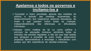 Apelamos a todos os governos e
incitamo-los a
 Conceder a maior prioridade, através das medidas de
política e através das medidas orçamentais, ao
desenvolvimento dos respectivos sistemas educativos, de
modo a que possam incluir todas as crianças,
independentemente das diferenças ou dificuldades
individuais.
Adoptar como matéria de lei ou como política o
princípio da educação inclusiva, admitindo todas as
crianças nas escolas regulares, a não ser que haja razões
que obriguem a proceder de outro modo, desenvolver
projectos demonstrativos e encorajar o intercâmbio com
países que têm experiência de escolas inclusivas.
 
