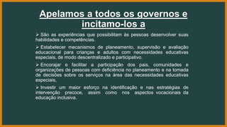 Apelamos a todos os governos e
incitamo-los a
 São as experiências que possibilitam às pessoas desenvolver suas
habilidades e competências.
 Estabelecer mecanismos de planeamento, supervisão e avaliação
educacional para crianças e adultos com necessidades educativas
especiais, de modo descentralizado e participativo.
 Encorajar e facilitar a participação dos pais, comunidades e
organizações de pessoas com deficiência no planeamento e na tomada
de decisões sobre os serviços na área das necessidades educativas
especiais,
 Investir um maior esforço na identificação e nas estratégias de
intervenção precoce, assim como nos aspectos vocacionais da
educação inclusiva.
 