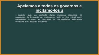 Apelamos a todos os governos e
incitamo-los a
 Garantir que, no contexto duma mudança sistémica, os
programas de formação de professores, tanto a nível inicial como
em-serviço, incluam as respostas às necessidades educativas
especiais nas escolas inclusivas.
 
