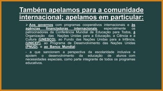 Também apelamos para a comunidade
internacional; apelamos em particular:
 Aos governos com programas cooperativos internacionais e às
agências financiadoras internacionais, especialmente os
patrocinadores da Conferência Mundial de Educação para Todos, à
Organização das Nações Unidas para a Educação, a Ciência e a
Cultura (UNESCO), ao Fundo das Nações Unidas para a Infância,
(UNICEF), ao Programa de Desenvolvimento das Nações Unidas
(PNUD), e ao Banco Mundial:
- a que sancionem a perspectiva da escolaridade inclusiva e
apoiem o desenvolvimento da educação de alunos com
necessidades especiais, como parte integrante de todos os programas
educativos.
 