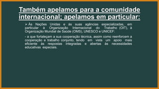 Também apelamos para a comunidade
internacional; apelamos em particular:
 Às Nações Unidas e às suas agências especializadas, em
particular à Organização Internacional do Trabalho (OIT), à
Organização Mundial de Saúde (OMS), UNESCO e UNICEF:
- a que fortaleçam a sua cooperação técnica, assim como reenforcem a
cooperação e trabalho conjunto, tendo em vista um apoio mais
eficiente às respostas integradas e abertas às necessidades
educativas especiais.
 
