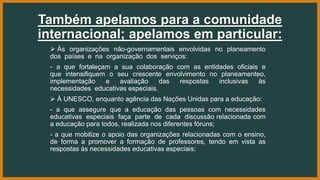 Também apelamos para a comunidade
internacional; apelamos em particular:
 Às organizações não-governamentais envolvidas no planeamento
dos países e na organização dos serviços:
- a que fortaleçam a sua colaboração com as entidades oficiais e
que intensifiquem o seu crescente envolvimento no planeamenteo,
implementação e avaliação das respostas inclusivas às
necessidades educativas especiais.
 À UNESCO, enquanto agência das Nações Unidas para a educação:
- a que assegure que a educação das pessoas com necessidades
educativas especiais faça parte de cada discussão relacionada com
a educação para todos, realizada nos diferentes fóruns;
- a que mobilize o apoio das organizações relacionadas com o ensino,
de forma a promover a formação de professores, tendo em vista as
respostas às necessidades educativas especiais;
 