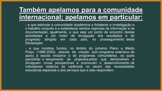 Também apelamos para a comunidade
internacional; apelamos em particular:
- a que estimule a comunidade académica a fortalecer a investigação e
o trabalho conjunto e a estabelecer centros regionais de informação e de
documentação; igualmente, a que seja um ponto de encontro destas
actividades e um motor de divulgação dos resultados e do
progresso atingido em cada país, no prosseguimento desta
Declaração;
- a que mobilize fundos, no âmbito do próximo Plano a Médio
Prazo (1996-2000), através da criação dum programa extensivo de
apoio à escola inclusiva e de programas comunitários, os quais
permitirão o lançamento de projectos-piloto que demonstrem e
divulguem novas perspectivas e promovam o desenvolvimento de
indicadores relativos às carências no sector das necessidades
educativas especiais e aos serviços que a elas respondem.
 