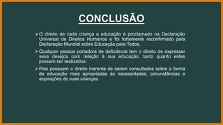 CONCLUSÃO
O direito de cada criança a educação é proclamado na Declaração
Universal de Direitos Humanos e foi fortemente reconfirmado pela
Declaração Mundial sobre Educação para Todos.
Qualquer pessoa portadora de deficiência tem o direito de expressar
seus desejos com relação à sua educação, tanto quanto estes
possam ser realizados.
Pais possuem o direito inerente de serem consultados sobre a forma
de educação mais apropriadas às necessidades, circunstâncias e
aspirações de suas crianças.
 