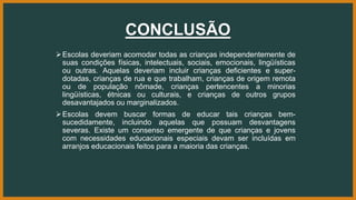 CONCLUSÃO
Escolas deveriam acomodar todas as crianças independentemente de
suas condições físicas, intelectuais, sociais, emocionais, lingüísticas
ou outras. Aquelas deveriam incluir crianças deficientes e super-
dotadas, crianças de rua e que trabalham, crianças de origem remota
ou de população nômade, crianças pertencentes a minorias
lingüísticas, étnicas ou culturais, e crianças de outros grupos
desavantajados ou marginalizados.
Escolas devem buscar formas de educar tais crianças bem-
sucedidamente, incluindo aquelas que possuam desvantagens
severas. Existe um consenso emergente de que crianças e jovens
com necessidades educacionais especiais devam ser incluídas em
arranjos educacionais feitos para a maioria das crianças.
 