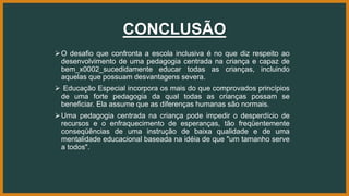 CONCLUSÃO
O desafio que confronta a escola inclusiva é no que diz respeito ao
desenvolvimento de uma pedagogia centrada na criança e capaz de
bem_x0002_sucedidamente educar todas as crianças, incluindo
aquelas que possuam desvantagens severa.
 Educação Especial incorpora os mais do que comprovados princípios
de uma forte pedagogia da qual todas as crianças possam se
beneficiar. Ela assume que as diferenças humanas são normais.
Uma pedagogia centrada na criança pode impedir o desperdício de
recursos e o enfraquecimento de esperanças, tão freqüentemente
conseqüências de uma instrução de baixa qualidade e de uma
mentalidade educacional baseada na idéia de que "um tamanho serve
a todos".
 