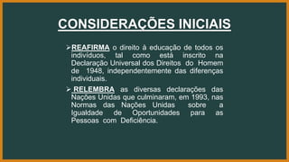 CONSIDERAÇÕES INICIAIS
REAFIRMA o direito à educação de todos os
indivíduos, tal como está inscrito na
Declaração Universal dos Direitos do Homem
de 1948, independentemente das diferenças
individuais.
 RELEMBRA as diversas declarações das
Nações Unidas que culminaram, em 1993, nas
Normas das Nações Unidas sobre a
Igualdade de Oportunidades para as
Pessoas com Deficiência.
 