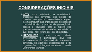 CONSIDERAÇÕES INICIAIS
NOTA, com satisfação, o envolvimento
crescente dos governos, dos grupos de
pressão, dos grupos comunitários e de pais,
e, em particular, das organizações de pessoas
com deficiência, na procura da promoção do
acesso à educação para a maioria dos
que apresentam necessidades especiais e
que ainda não foram por ela abrangidos.
 RECONHECE, como prova deste
envolvimento, a participação ativa dos
representantes de alto nível de numerosos
governos, de agências especializadas e de
organizações intergovernamentais nesta
Conferência Mundial.
 
