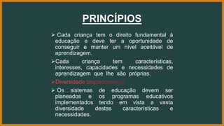 PRINCÍPIOS
 Cada criança tem o direito fundamental à
educação e deve ter a oportunidade de
conseguir e manter um nível aceitável de
aprendizagem.
Cada criança tem características,
interesses, capacidades e necessidades de
aprendizagem que lhe são próprias.
 Os sistemas de educação devem ser
planeados e os programas educativos
implementados tendo em vista a vasta
diversidade destas características e
necessidades.
 