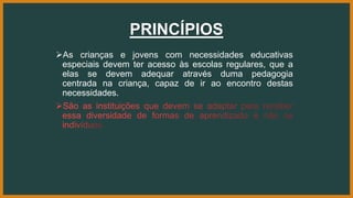 PRINCÍPIOS
As crianças e jovens com necessidades educativas
especiais devem ter acesso às escolas regulares, que a
elas se devem adequar através duma pedagogia
centrada na criança, capaz de ir ao encontro destas
necessidades.
 