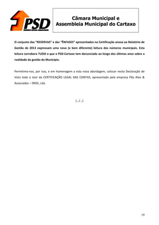 10
Câmara Municipal e
Assembleia Municipal do Cartaxo
	
  
O	
  conjunto	
  das	
  “RESERVAS”	
  e	
  das	
  “ÊNFASES”	
  apresentados	
  na	
  Certificação	
  anexa	
  ao	
  Relatório	
  de	
  
Gestão	
   de	
   2013	
   expressam	
   uma	
   nova	
   (e	
   bem	
   diferente)	
   leitura	
   dos	
   números	
   municipais.	
   Esta	
  
leitura	
  corrobora	
  TUDO	
  o	
  que	
  o	
  PSD-­‐Cartaxo	
  tem	
  denunciado	
  ao	
  longo	
  dos	
  últimos	
  anos	
  sobre	
  a	
  
realidade	
  da	
  gestão	
  do	
  Município.	
  
	
  
Permitimo-­‐nos,	
  por	
  isso,	
  e	
  em	
  homenagem	
  a	
  esta	
  nova	
  abordagem,	
  colocar	
  nesta	
  Declaração	
  de	
  
Voto	
   todo	
   o	
   teor	
   da	
   CERTIFICAÇÃO	
   LEGAL	
   DAS	
   CONTAS,	
   apresentado	
   pela	
   empresa	
   Pão	
   Alvo	
   &	
  
Associados	
  –	
  SROC,	
  Lda.	
  
	
  
	
  
(…/…)	
  
 
