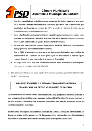 2
Câmara Municipal e
Assembleia Municipal do Cartaxo
• Quando	
  a	
  capacidade	
  de	
  endividamento	
  se	
  aproximou	
  dos	
  limites	
  legalmente	
  previstos,	
  
fez-­‐se	
  recurso	
  a	
  Receitas	
  extraordinárias	
  e	
  artificiais	
  para	
  fazer	
  face	
  ao	
  sorvedouro	
  que	
  
constituíam	
   as	
   Despesas	
   (as	
   «rendas	
   da	
   EDP»,	
   a	
   venda	
   do	
   «Campo	
   da	
   Feira»	
   ou	
   as	
  
«contrapartidas	
  da	
  OTA»	
  são	
  exemplo	
  disso);	
  
• Como	
  estas	
  Receitas	
  nunca	
  se	
  concretizaram	
  mas	
  as	
  Despesas	
  continuavam	
  a	
  crescer	
  e	
  era	
  
urgente	
  o	
  seu	
  pagamento,	
  a	
  alienação	
  de	
  activos	
  foi	
  o	
  passo	
  seguinte	
  para	
  encontrar	
  novas	
  
Receitas,	
  com	
  a	
  concessão	
  das	
  águas	
  e	
  do	
  saneamento	
  à	
  Cartágua;	
  
• Durante	
  todo	
  este	
  espaço	
  de	
  tempo	
  o	
  Investimento	
  Municipal	
  foi	
  escasso	
  e	
  normalmente	
  
o	
  seu	
  pagamento	
  foi	
  retardado	
  aos	
  fornecedores;	
  
• Com	
   o	
   QREN	
   já	
   em	
   exercício,	
   recorreu-­‐se	
   ao	
   Saneamento	
   Financeiro,	
   com	
   a	
   utilização	
  
extraordinária	
   de	
   13	
   milhões	
   de	
   Euros	
   para	
   pagar	
   aos	
   fornecedores	
   e	
   libertar	
   alguns	
  
recursos	
  financeiros	
  para	
  a	
  execução	
  de	
  projectos	
  co-­‐financiados;	
  
• Ao	
   longo	
   destes	
   anos,	
   nunca	
   se	
   concretizou	
   nenhum	
   plano	
   de	
   contenção	
   das	
   Despesas	
  
nem	
  nunca	
  se	
  conseguiu	
  maximizar	
  a	
  Receita;	
  
	
  
3-­‐ Com	
  os	
  documentos	
  que	
  são	
  agora	
  sujeitos	
  à	
  discussão	
  e	
  aprovação,	
  genericamente	
  as	
  Contas	
  
de	
  2013,	
  conclui-­‐se	
  que:	
  
	
  
O	
  PARTIDO	
  SOCIALISTA	
  (PS)	
  RECONHECE	
  FINALMENTE	
  A	
  HISTÓRIA	
  
DRAMÁTICA	
  DA	
  SUA	
  GESTÃO	
  NO	
  MUNICÍPIO	
  DO	
  CARTAXO…	
  
	
  
Apesar	
  dos	
  nossos	
  sucessivos	
  alertas,	
  o	
  Partido	
  Socialista	
  (PS),	
  que	
  governa	
  a	
  Câmara	
  Municipal	
  e	
  
que	
  tem	
  aprovado	
  a	
  estratégia	
  para	
  a	
  autarquia	
  na	
  Assembleia	
  Municipal,	
  foi	
  sempre	
  insensível	
  e	
  
incapaz	
  de	
  reagir.	
  Continuou	
  a	
  errar	
  e	
  conduziu	
  o	
  Município	
  para	
  o	
  estado	
  vegetativo	
  em	
  que	
  se	
  
encontram	
  as	
  contas	
  municipais.	
  
	
  
Nesta	
  Câmara	
  Municipal	
  e	
  na	
  Assembleia	
  Municipal	
  do	
  Cartaxo,	
  ao	
  longo	
  da	
  ultima	
  década,	
  só	
  
houve	
  um	
  partido	
  político	
  que	
  errou:	
  o	
  PS!	
  Os	
  seus	
  sucessivos	
  erros	
  conduziram	
  o	
  Município	
  para	
  
esta	
  situação.	
  O	
  projecto	
  político	
  que	
  o	
  PS	
  tinha	
  para	
  o	
  Município	
  do	
  Cartaxo	
  faliu!	
  
 