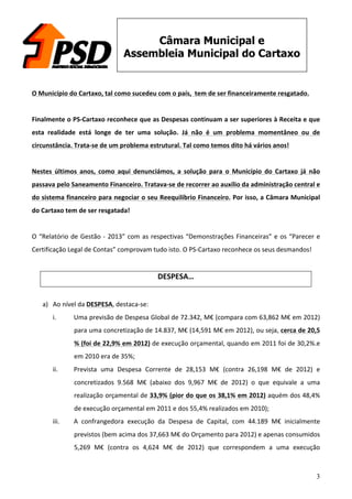 3
Câmara Municipal e
Assembleia Municipal do Cartaxo
	
  
O	
  Município	
  do	
  Cartaxo,	
  tal	
  como	
  sucedeu	
  com	
  o	
  país,	
  	
  tem	
  de	
  ser	
  financeiramente	
  resgatado.	
  
	
  
Finalmente	
  o	
  PS-­‐Cartaxo	
  reconhece	
  que	
  as	
  Despesas	
  continuam	
  a	
  ser	
  superiores	
  à	
  Receita	
  e	
  que	
  
esta	
   realidade	
   está	
   longe	
   de	
   ter	
   uma	
   solução.	
   Já	
   não	
   é	
   um	
   problema	
   momentâneo	
   ou	
   de	
  
circunstância.	
  Trata-­‐se	
  de	
  um	
  problema	
  estrutural.	
  Tal	
  como	
  temos	
  dito	
  há	
  vários	
  anos!	
  
	
  
Nestes	
   últimos	
   anos,	
   como	
   aqui	
   denunciámos,	
   a	
   solução	
   para	
   o	
   Município	
   do	
   Cartaxo	
   já	
   não	
  
passava	
  pelo	
  Saneamento	
  Financeiro.	
  Tratava-­‐se	
  de	
  recorrer	
  ao	
  auxílio	
  da	
  administração	
  central	
  e	
  
do	
  sistema	
  financeiro	
  para	
  negociar	
  o	
  seu	
  Reequilíbrio	
  Financeiro.	
  Por	
  isso,	
  a	
  Câmara	
  Municipal	
  
do	
  Cartaxo	
  tem	
  de	
  ser	
  resgatada!	
  
	
  
O	
  “Relatório	
  de	
  Gestão	
  -­‐	
  2013”	
  com	
  as	
  respectivas	
  “Demonstrações	
  Financeiras”	
  e	
  os	
  “Parecer	
  e	
  
Certificação	
  Legal	
  de	
  Contas”	
  comprovam	
  tudo	
  isto.	
  O	
  PS-­‐Cartaxo	
  reconhece	
  os	
  seus	
  desmandos!	
  
	
  
DESPESA…	
  
	
  
a) Ao	
  nível	
  da	
  DESPESA,	
  destaca-­‐se:	
  
i. Uma	
  previsão	
  de	
  Despesa	
  Global	
  de	
  72.342,	
  M€	
  (compara	
  com	
  63,862	
  M€	
  em	
  2012)	
  
para	
  uma	
  concretização	
  de	
  14.837,	
  M€	
  (14,591	
  M€	
  em	
  2012),	
  ou	
  seja,	
  cerca	
  de	
  20,5	
  
%	
  (foi	
  de	
  22,9%	
  em	
  2012)	
  de	
  execução	
  orçamental,	
  quando	
  em	
  2011	
  foi	
  de	
  30,2%.e	
  
em	
  2010	
  era	
  de	
  35%;	
  
ii. Prevista	
   uma	
   Despesa	
   Corrente	
   de	
   28,153	
   M€	
   (contra	
   26,198	
   M€	
   de	
   2012)	
   e	
  
concretizados	
   9.568	
   M€	
   (abaixo	
   dos	
   9,967	
   M€	
   de	
   2012)	
   o	
   que	
   equivale	
   a	
   uma	
  
realização	
  orçamental	
  de	
  33,9%	
  (pior	
  do	
  que	
  os	
  38,1%	
  em	
  2012)	
  aquém	
  dos	
  48,4%	
  
de	
  execução	
  orçamental	
  em	
  2011	
  e	
  dos	
  55,4%	
  realizados	
  em	
  2010);	
  
iii. A	
   confrangedora	
   execução	
   da	
   Despesa	
   de	
   Capital,	
   com	
   44.189	
   M€	
   inicialmente	
  
previstos	
  (bem	
  acima	
  dos	
  37,663	
  M€	
  do	
  Orçamento	
  para	
  2012)	
  e	
  apenas	
  consumidos	
  
5,269	
   M€	
   (contra	
   os	
   4,624	
   M€	
   de	
   2012)	
   que	
   correspondem	
   a	
   uma	
   execução	
  
 