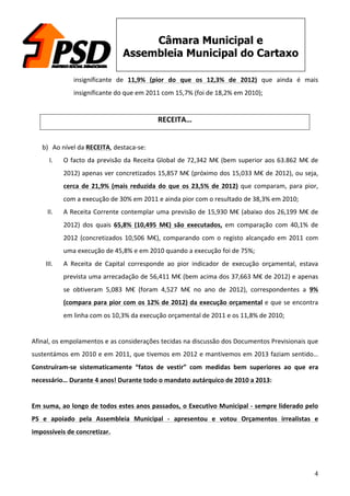 4
Câmara Municipal e
Assembleia Municipal do Cartaxo
insignificante	
   de	
   11,9%	
   (pior	
   do	
   que	
   os	
   12,3%	
   de	
   2012)	
   que	
   ainda	
   é	
   mais	
  
insignificante	
  do	
  que	
  em	
  2011	
  com	
  15,7%	
  (foi	
  de	
  18,2%	
  em	
  2010);	
  
	
  
RECEITA…	
  
	
  
b) Ao	
  nível	
  da	
  RECEITA,	
  destaca-­‐se:	
  
I. O	
  facto	
  da	
  previsão	
  da	
  Receita	
  Global	
  de	
  72,342	
  M€	
  (bem	
  superior	
  aos	
  63.862	
  M€	
  de	
  
2012)	
  apenas	
  ver	
  concretizados	
  15,857	
  M€	
  (próximo	
  dos	
  15,033	
  M€	
  de	
  2012),	
  ou	
  seja,	
  
cerca	
  de	
  21,9%	
  (mais	
  reduzida	
  do	
  que	
  os	
  23,5%	
  de	
  2012)	
  que	
  comparam,	
  para	
  pior,	
  
com	
  a	
  execução	
  de	
  30%	
  em	
  2011	
  e	
  ainda	
  pior	
  com	
  o	
  resultado	
  de	
  38,3%	
  em	
  2010;	
  
II. A	
  Receita	
  Corrente	
  contemplar	
  uma	
  previsão	
  de	
  15,930	
  M€	
  (abaixo	
  dos	
  26,199	
  M€	
  de	
  
2012)	
   dos	
   quais	
   65,8%	
   (10,495	
   M€)	
   são	
   executados,	
   em	
   comparação	
   com	
   40,1%	
   de	
  
2012	
  (concretizados	
  10,506	
  M€),	
  comparando	
  com	
  o	
  registo	
  alcançado	
  em	
  2011	
  com	
  
uma	
  execução	
  de	
  45,8%	
  e	
  em	
  2010	
  quando	
  a	
  execução	
  foi	
  de	
  75%;	
  
III. A	
   Receita	
   de	
   Capital	
   corresponde	
   ao	
   pior	
   indicador	
   de	
   execução	
   orçamental,	
   estava	
  
prevista	
  uma	
  arrecadação	
  de	
  56,411	
  M€	
  (bem	
  acima	
  dos	
  37,663	
  M€	
  de	
  2012)	
  e	
  apenas	
  
se	
   obtiveram	
   5,083	
   M€	
   (foram	
   4,527	
   M€	
   no	
   ano	
   de	
   2012),	
   correspondentes	
   a	
   9%	
  
(compara	
  para	
  pior	
  com	
  os	
  12%	
  de	
  2012)	
  da	
  execução	
  orçamental	
  e	
  que	
  se	
  encontra	
  
em	
  linha	
  com	
  os	
  10,3%	
  da	
  execução	
  orçamental	
  de	
  2011	
  e	
  os	
  11,8%	
  de	
  2010;	
  
	
  
Afinal,	
  os	
  empolamentos	
  e	
  as	
  considerações	
  tecidas	
  na	
  discussão	
  dos	
  Documentos	
  Previsionais	
  que	
  
sustentámos	
  em	
  2010	
  e	
  em	
  2011,	
  que	
  tivemos	
  em	
  2012	
  e	
  mantivemos	
  em	
  2013	
  faziam	
  sentido…	
  
Construíram-­‐se	
   sistematicamente	
   “fatos	
   de	
   vestir”	
   com	
   medidas	
   bem	
   superiores	
   ao	
   que	
   era	
  
necessário…	
  Durante	
  4	
  anos!	
  Durante	
  todo	
  o	
  mandato	
  autárquico	
  de	
  2010	
  a	
  2013:	
  
	
  
Em	
  suma,	
  ao	
  longo	
  de	
  todos	
  estes	
  anos	
  passados,	
  o	
  Executivo	
  Municipal	
  -­‐	
  sempre	
  liderado	
  pelo	
  
PS	
   e	
   apoiado	
   pela	
   Assembleia	
   Municipal	
   -­‐	
   apresentou	
   e	
   votou	
   Orçamentos	
   irrealistas	
   e	
  
impossíveis	
  de	
  concretizar.	
  
	
  
 