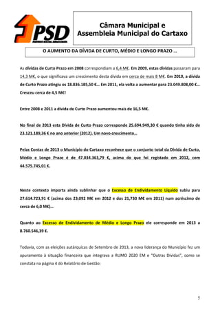 5
Câmara Municipal e
Assembleia Municipal do Cartaxo
O	
  AUMENTO	
  DA	
  DÍVIDA	
  DE	
  CURTO,	
  MÉDIO	
  E	
  LONGO	
  PRAZO	
  …	
  
	
  
As	
  dívidas	
  de	
  Curto	
  Prazo	
  em	
  2008	
  correspondiam	
  a	
  6,4	
  M€.	
  Em	
  2009,	
  estas	
  dívidas	
  passaram	
  para	
  
14,3	
  M€,	
  o	
  que	
  significava	
  um	
  crescimento	
  desta	
  dívida	
  em	
  cerca	
  de	
  mais	
  8	
  M€.	
  Em	
  2010,	
  a	
  dívida	
  
de	
  Curto	
  Prazo	
  atingiu	
  os	
  18.836.185,50	
  €…	
  Em	
  2011,	
  ela	
  volta	
  a	
  aumentar	
  para	
  23.049.808,00	
  €…	
  
Cresceu	
  cerca	
  de	
  4,5	
  M€!	
  
	
  
Entre	
  2008	
  e	
  2011	
  a	
  dívida	
  de	
  Curto	
  Prazo	
  aumentou	
  mais	
  de	
  16,5	
  M€.	
  
	
  
No	
  final	
  de	
  2013	
  esta	
  Dívida	
  de	
  Curto	
  Prazo	
  corresponde	
  25.694.949,30	
  €	
  quando	
  tinha	
  sido	
  de	
  
23.121.189,36	
  €	
  no	
  ano	
  anterior	
  (2012).	
  Um	
  novo	
  crescimento…	
  
	
  
Pelas	
  Contas	
  de	
  2013	
  o	
  Município	
  do	
  Cartaxo	
  reconhece	
  que	
  o	
  conjunto	
  total	
  da	
  Dívida	
  de	
  Curto,	
  
Médio	
   e	
   Longo	
   Prazo	
   é	
   de	
   47.034.363,79	
   €,	
   acima	
   do	
   que	
   foi	
   registado	
   em	
   2012,	
   com	
  
44.575.745,01	
  €.	
  
	
  
	
  
Neste	
   contexto	
   importa	
   ainda	
   sublinhar	
   que	
   o	
   Excesso	
   de	
   Endividamento	
   Líquido	
   subiu	
   para	
  
27.614.723,91	
  €	
  (acima	
  dos	
  23,092	
  M€	
  em	
  2012	
  e	
  dos	
  21,730	
  M€	
  em	
  2011)	
  num	
  acréscimo	
  de	
  
cerca	
  de	
  6,0	
  M€)…	
  
	
  
Quanto	
   ao	
   Excesso	
   de	
   Endividamento	
   de	
   Médio	
   e	
   Longo	
   Prazo	
   ele	
   corresponde	
   em	
   2013	
   a	
  
8.760.546,39	
  €.	
  
	
  
Todavia,	
  com	
  as	
  eleições	
  autárquicas	
  de	
  Setembro	
  de	
  2013,	
  a	
  nova	
  liderança	
  do	
  Município	
  fez	
  um	
  
apuramento	
   à	
   situação	
   financeira	
   que	
   integrava	
   a	
   RUMO	
   2020	
   EM	
   e	
   “Outras	
   Dividas”,	
   como	
   se	
  
constata	
  na	
  página	
  4	
  do	
  Relatório	
  de	
  Gestão:	
  
	
  
	
  
 