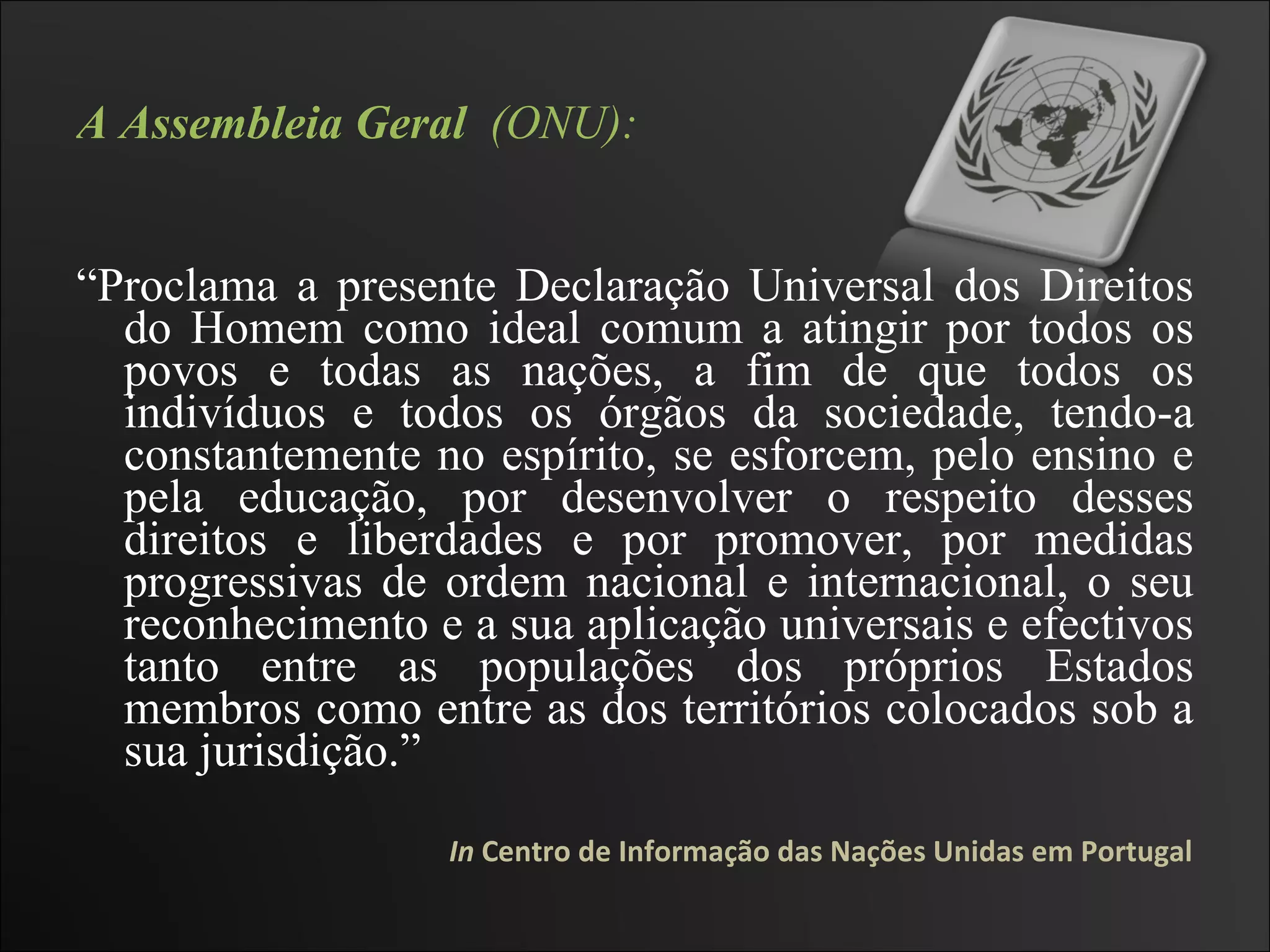 A Assembleia Geral   (ONU): “ Proclama a presente Declaração Universal dos Direitos do Homem como ideal comum a atingir por todos os povos e todas as nações, a fim de que todos os indivíduos e todos os órgãos da sociedade, tendo-a constantemente no espírito, se esforcem, pelo ensino e pela educação, por desenvolver o respeito desses direitos e liberdades e por promover, por medidas progressivas de ordem nacional e internacional, o seu reconhecimento e a sua aplicação universais e efectivos tanto entre as populações dos próprios Estados membros como entre as dos territórios colocados sob a sua jurisdição.”  In  Centro de Informação das Nações Unidas em Portugal 