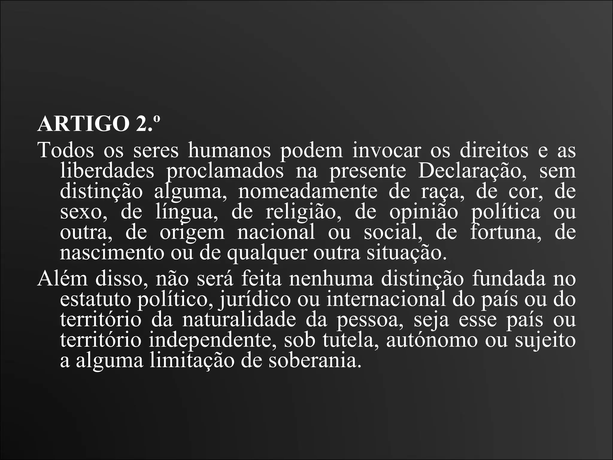 ARTIGO 2.º  Todos os seres humanos podem invocar os direitos e as liberdades proclamados na presente Declaração, sem distinção alguma, nomeadamente de raça, de cor, de sexo, de língua, de religião, de opinião política ou outra, de origem nacional ou social, de fortuna, de nascimento ou de qualquer outra situação.  Além disso, não será feita nenhuma distinção fundada no estatuto político, jurídico ou internacional do país ou do território da naturalidade da pessoa, seja esse país ou território independente, sob tutela, autónomo ou sujeito a alguma limitação de soberania.   